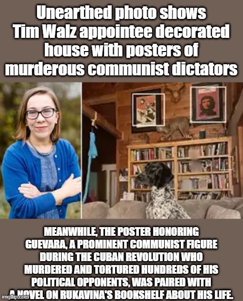 Do you need any more proof ?Whats that hanging from the Beam ??Dems are a freak show | Unearthed photo shows Tim Walz appointee decorated house with posters of murderous communist dictators; MEANWHILE, THE POSTER HONORING GUEVARA, A PROMINENT COMMUNIST FIGURE DURING THE CUBAN REVOLUTION WHO MURDERED AND TORTURED HUNDREDS OF HIS POLITICAL OPPONENTS, WAS PAIRED WITH A NOVEL ON RUKAVINA'S BOOKSHELF ABOUT HIS LIFE. | made w/ Imgflip meme maker