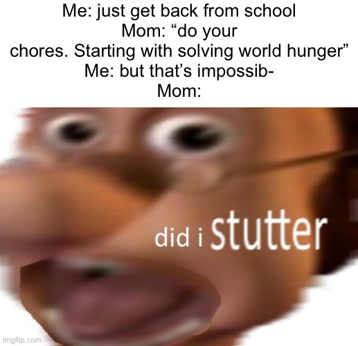 I’m cooked | Me: just get back from school
Mom: “do your chores. Starting with solving world hunger”
Me: but that’s impossib-
Mom: | image tagged in did i stutter,memes | made w/ Imgflip meme maker