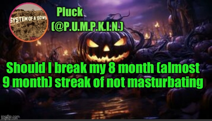 P.U.M.P.K.I.N. announcement (thanks corpse) | Should I break my 8 month (almost 9 month) streak of not masturbating | image tagged in p u m p k i n announcement thanks corpse | made w/ Imgflip meme maker