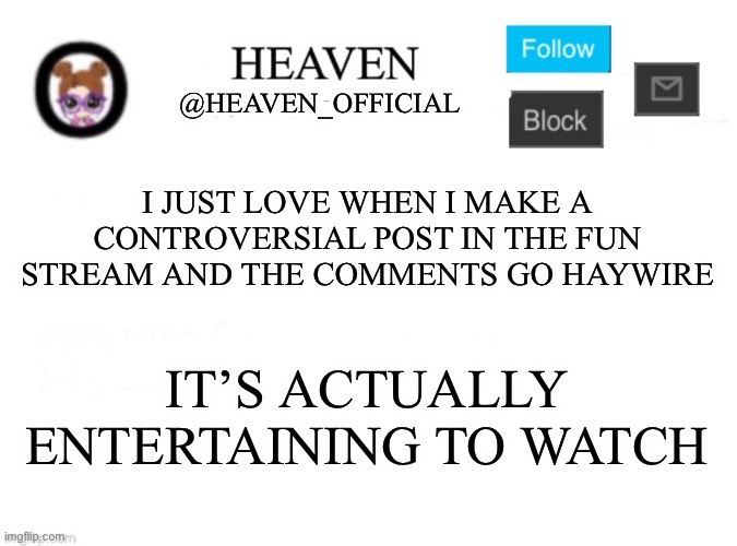 Entertainment by watching random people in the internet argue | I JUST LOVE WHEN I MAKE A CONTROVERSIAL POST IN THE FUN STREAM AND THE COMMENTS GO HAYWIRE; IT’S ACTUALLY ENTERTAINING TO WATCH | image tagged in heaven s template | made w/ Imgflip meme maker