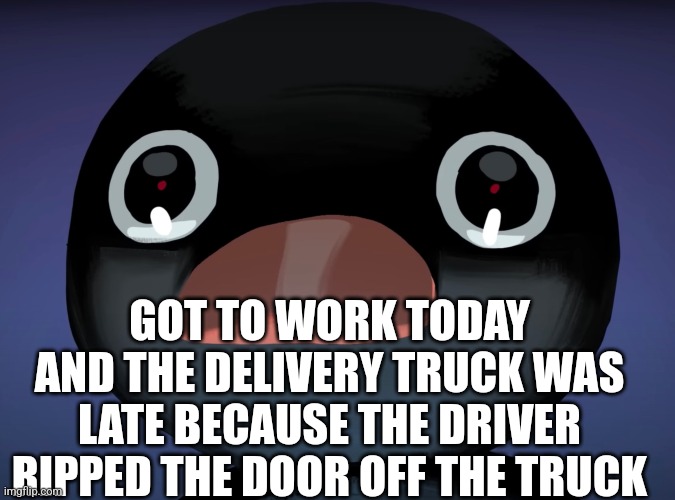 ㅤ | GOT TO WORK TODAY AND THE DELIVERY TRUCK WAS LATE BECAUSE THE DRIVER RIPPED THE DOOR OFF THE TRUCK | image tagged in pingu stare | made w/ Imgflip meme maker