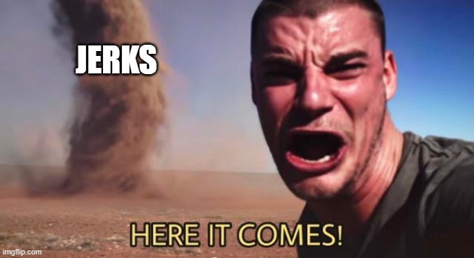 HERE IT COMES! | JERKS | image tagged in here it comes | made w/ Imgflip meme maker