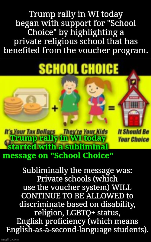 Today's Trump Rally: a Subliminal Message That Segregation Will Prevail | Trump rally in WI today began with support for "School Choice" by highlighting a private religious school that has benefited from the voucher program. Subliminally the message was:
Private schools (which use the voucher system) WILL CONTINUE TO BE ALLOWED to discriminate based on disability, religion, LGBTQ+ status, English proficiency (which means English-as-a-second-language students). Trump rally in WI today started with a subliminal message on "School Choice" | image tagged in education,trump rally,segregation,dnc,msnbc | made w/ Imgflip meme maker