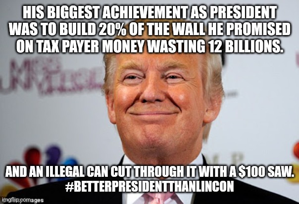 Maga wall | HIS BIGGEST ACHIEVEMENT AS PRESIDENT WAS TO BUILD 20% OF THE WALL HE PROMISED ON TAX PAYER MONEY WASTING 12 BILLIONS. AND AN ILLEGAL CAN CUT THROUGH IT WITH A $100 SAW.
#BETTERPRESIDENTTHANLINCON | image tagged in conservative,republican,trump,maga,kamala harris,nevertrump | made w/ Imgflip meme maker