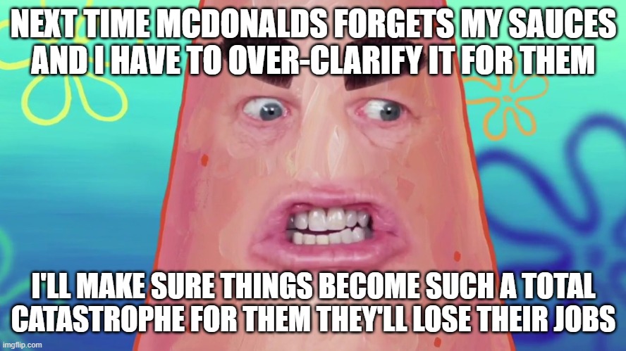 Might as well go tell it like it is next time i see missing sauces in my mcdonalds meal - i mean come on those mofos had one job | NEXT TIME MCDONALDS FORGETS MY SAUCES AND I HAVE TO OVER-CLARIFY IT FOR THEM; I'LL MAKE SURE THINGS BECOME SUCH A TOTAL CATASTROPHE FOR THEM THEY'LL LOSE THEIR JOBS | image tagged in things are gonna get crazy patrick,memes,you had one job,relatable,patrick star,savage memes | made w/ Imgflip meme maker