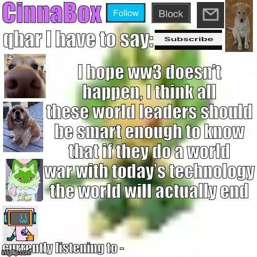 CinnaBox’s 144p Leavanny temp | I hope ww3 doesn’t happen, I think all these world leaders should be smart enough to know that if they do a world war with today’s technology the world will actually end | image tagged in cinnabox s 144p leavanny temp | made w/ Imgflip meme maker