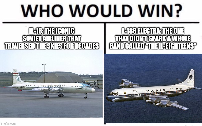 Who Would Win? | IL-18: THE ICONIC SOVIET AIRLINER THAT TRAVERSED THE SKIES FOR DECADES; L-188 ELECTRA: THE ONE THAT DIDN'T SPARK A WHOLE BAND CALLED "THE IL-EIGHTEENS" | image tagged in memes,who would win | made w/ Imgflip meme maker