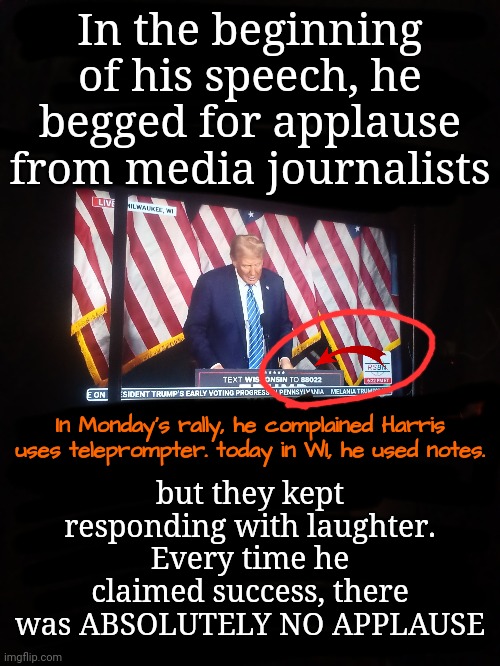 ABSOLUTELY NO APPLAUSE at WI Rally! | In the beginning of his speech, he begged for applause from media journalists; but they kept responding with laughter. Every time he claimed success, there was ABSOLUTELY NO APPLAUSE; In Monday's rally, he complained Harris uses teleprompter. today in WI, he used notes. | image tagged in trump rally,dnc,msnbc,wisconsin | made w/ Imgflip meme maker