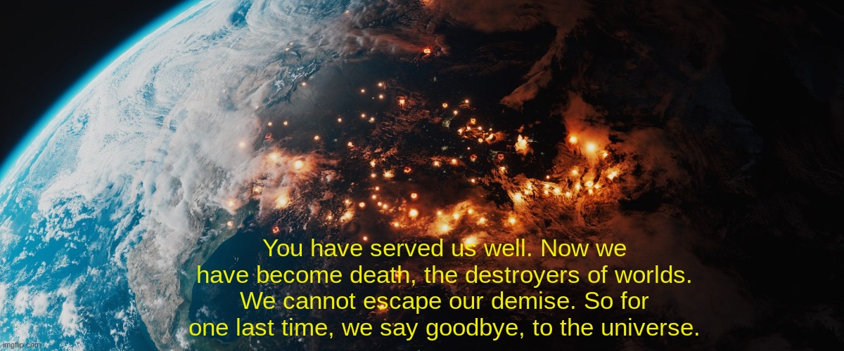 //IMPORTANT NOTICE// Humanity's final message... | You have served us well. Now we have become death, the destroyers of worlds. We cannot escape our demise. So for one last time, we say goodbye, to the universe. | image tagged in wwiii,humanity's final message,our extinction,goodbye message | made w/ Imgflip meme maker