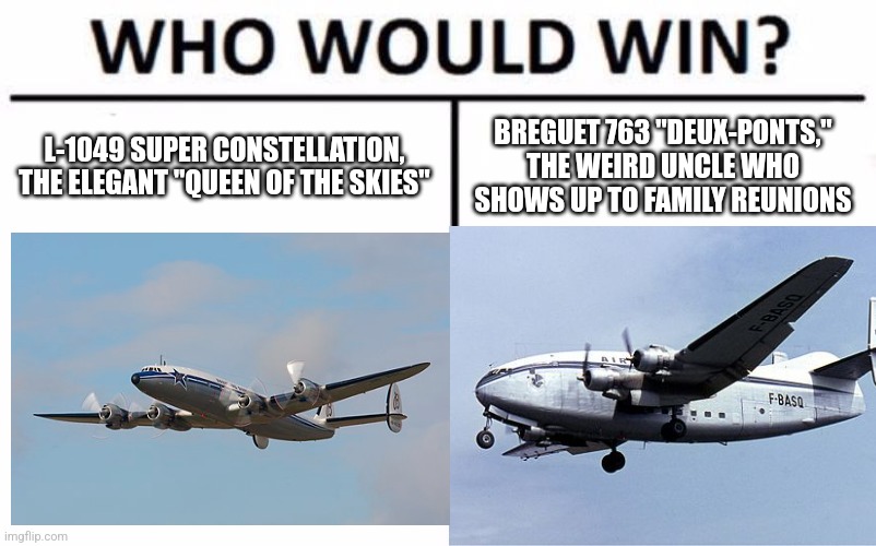 Who Would Win? Meme | L-1049 SUPER CONSTELLATION, THE ELEGANT "QUEEN OF THE SKIES"; BREGUET 763 "DEUX-PONTS," THE WEIRD UNCLE WHO SHOWS UP TO FAMILY REUNIONS | image tagged in memes,who would win | made w/ Imgflip meme maker