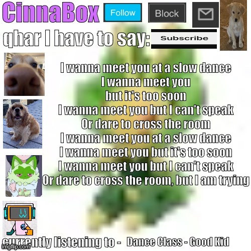 CinnaBox’s 144p Leavanny temp | I wanna meet you at a slow dance
I wanna meet you but it's too soon
I wanna meet you but I can't speak
Or dare to cross the room
I wanna meet you at a slow dance
I wanna meet you but it's too soon
I wanna meet you but I can't speak
Or dare to cross the room, but I am trying; Dance Class - Good Kid | image tagged in cinnabox s 144p leavanny temp | made w/ Imgflip meme maker