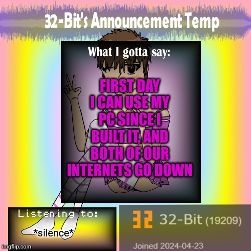 ㅤ | FIRST DAY I CAN USE MY PC SINCE I BUILT IT, AND BOTH OF OUR INTERNETS GO DOWN; *silence* | image tagged in 32-bit's announcement template | made w/ Imgflip meme maker