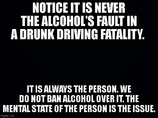 Real Cause | NOTICE IT IS NEVER THE ALCOHOL'S FAULT IN A DRUNK DRIVING FATALITY. IT IS ALWAYS THE PERSON. WE DO NOT BAN ALCOHOL OVER IT. THE MENTAL STATE OF THE PERSON IS THE ISSUE. | image tagged in black background | made w/ Imgflip meme maker