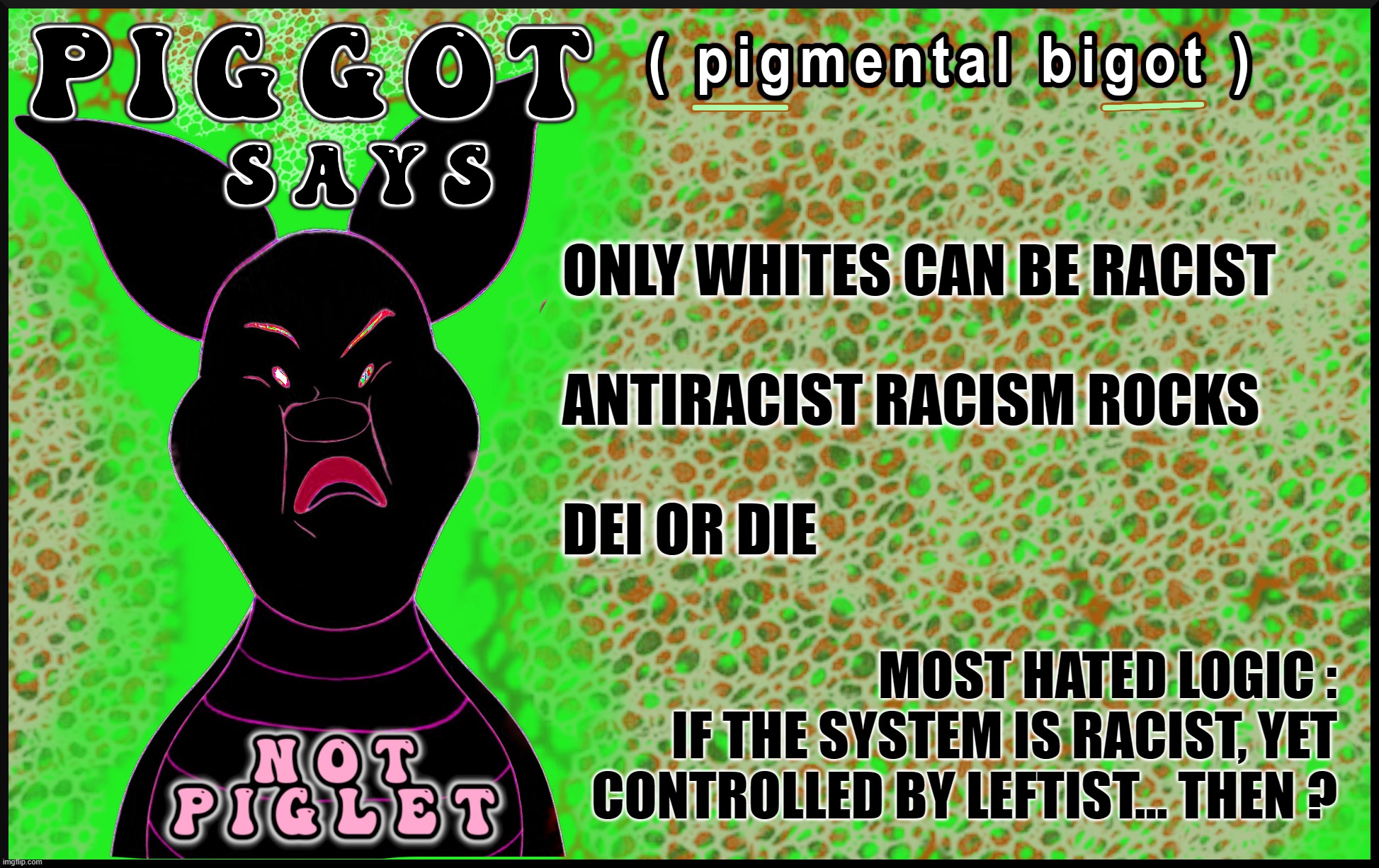 PIGGOT SAYS ... | ONLY WHITES CAN BE RACIST
 
ANTIRACIST RACISM ROCKS
 
DEI OR DIE; MOST HATED LOGIC :
IF THE SYSTEM IS RACIST, YET
CONTROLLED BY LEFTIST... THEN ? | image tagged in pigmental,bigot,piggot,racist,racism,dei | made w/ Imgflip meme maker