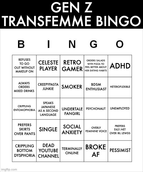 Gen Z Transfemmes Rise up! | GEN Z TRANSFEMME BINGO; REFUSES TO GO OUT WITHOUT MAKEUP ON; ORDERS SALADS WITH PIZZA TO FEEL BETTER ABOUT HER EATING HABITS; ADHD; CELESTE PLAYER; RETRO GAMER; CREEPYPASTA JUNKIE; SMOKER; ALWAYS ORDERS MIXED DRINKS; HETEROFLEXIBLE; BDSM ENTHUSIAST; SPEAKS JAPANESE AS A SECOND LANGUAGE; CRIPPLING ENTOMOPHOBIA; UNEMPLOYED; PSYCHONAUT; UNDERTALE FANGIRL; PREFERS SKIRTS OVER PANTS; SINGLE; PREFERS E621.NET OVER IRL LEWDS; SOCIAL ANXIETY; OVERLY FEMININE VOICE; CRIPPLING BOTTOM DYSPHORIA; DEAD YOUTUBE CHANNEL; BROKE AF; TERMINALLY ONLINE; PESSIMIST | image tagged in gen z,transfemmes,transgender,funny,bingo,humor | made w/ Imgflip meme maker