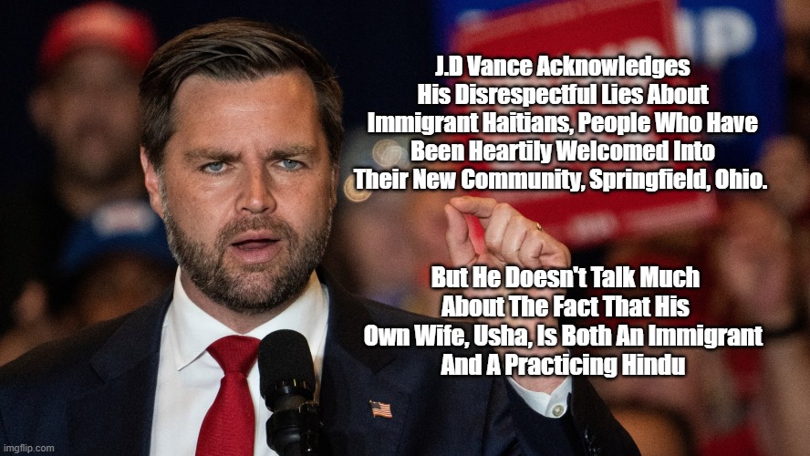 J.D. Vance, A Catholic Convert, And His Lovely Wife Usha, A Practicing Hindu | J.D Vance Acknowledges His Disrespectful Lies About Immigrant Haitians, People Who Have Been Heartily Welcomed Into Their New Community, Springfield, Ohio. But He Doesn't Talk Much About The Fact That His Own Wife, Usha, Is Both An Immigrant 
And A Practicing Hindu | image tagged in haitians,springfield ohio,jd vance,religion in politics,vance admits to being a liar,vance was an ardent never trumper | made w/ Imgflip meme maker