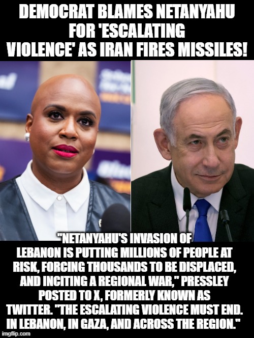 Democrat asked Netanyahu to cease fire! | DEMOCRAT BLAMES NETANYAHU FOR 'ESCALATING VIOLENCE' AS IRAN FIRES MISSILES! "NETANYAHU'S INVASION OF LEBANON IS PUTTING MILLIONS OF PEOPLE AT RISK, FORCING THOUSANDS TO BE DISPLACED, AND INCITING A REGIONAL WAR," PRESSLEY POSTED TO X, FORMERLY KNOWN AS TWITTER. "THE ESCALATING VIOLENCE MUST END. IN LEBANON, IN GAZA, AND ACROSS THE REGION." | image tagged in sam elliott special kind of stupid | made w/ Imgflip meme maker