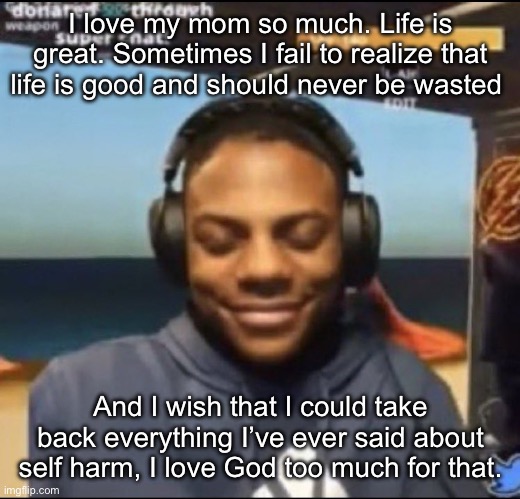 Yeah man | I love my mom so much. Life is great. Sometimes I fail to realize that life is good and should never be wasted; And I wish that I could take back everything I’ve ever said about self harm, I love God too much for that. | image tagged in speed | made w/ Imgflip meme maker