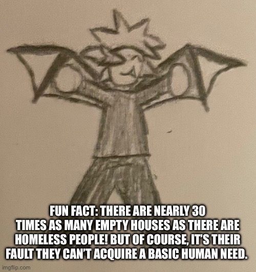 Ugh this fact is either going to live in my head or die there (still pisses me off) | FUN FACT: THERE ARE NEARLY 30 TIMES AS MANY EMPTY HOUSES AS THERE ARE HOMELESS PEOPLE! BUT OF COURSE, IT’S THEIR FAULT THEY CAN’T ACQUIRE A BASIC HUMAN NEED. | image tagged in smol impulse | made w/ Imgflip meme maker