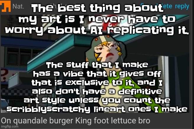 Stupid robots aren't replacing me! I'm Katie Mitchell but I'm Natalie fisher! | The best thing about my art is I never have to worry about AI replicating it. The stuff that I make has a vibe that it gives off that is exclusive to it, and I also don't have a definitive art style unless you count the scribblyscratchy lineart ones I make | image tagged in on quandale burger king foot lettuce bro | made w/ Imgflip meme maker