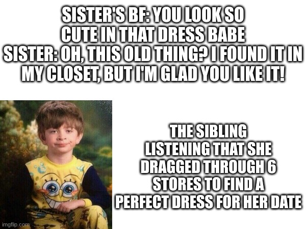 Trust me, I have 4 older sisters, so I know | SISTER'S BF: YOU LOOK SO CUTE IN THAT DRESS BABE
SISTER: OH, THIS OLD THING? I FOUND IT IN MY CLOSET, BUT I'M GLAD YOU LIKE IT! THE SIBLING LISTENING THAT SHE DRAGGED THROUGH 6 STORES TO FIND A PERFECT DRESS FOR HER DATE | image tagged in memes | made w/ Imgflip meme maker