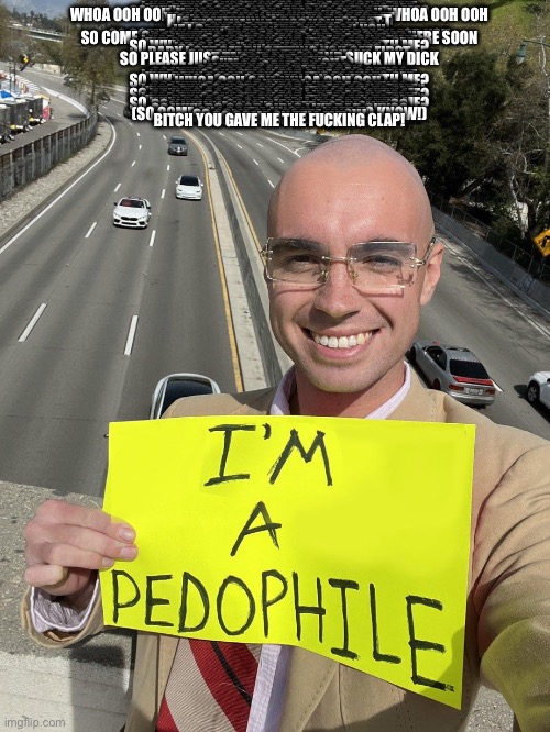 I’M A PEDOPHILE | SO WHY DO GOOD GIRLS LIKE BAD GUYS?
I HAD THIS QUESTION FOR A REAL LONG TIME
I'VE BEEN A BAD BOY AND IT'S PLAIN TO SEE
SO WHY DO GOOD GIRLS FALL IN LOVE WITH ME?
WHOA OOH OOH, WHOA OOH OOH, WHOA OOH OOH, WHOA OOH OOH
YOU'VE GOT PEP IN YOUR STEP
YOU LIVE YOUR LIFE WITH NO REGRET
HOW YOU LOOK WHEN YOU ARE WET
IS SOMETHING I CANNOT FORGET
I JUST WANNA KISS YOUR LIPS
THE ONES BETWEEN YOUR HIPS
IF I CASH IN ALL MY CHIPS ON YOU
THEN BABY I'D BE RICH
SO COME ON, SEXY, PLEASE TEXT ME I'M READY FOR YOU
SO COME ON, WAITING, I'M BEGGING, SO PLEASE GET HERE SOON
SO WHY DO GOOD GIRLS LIKE BAD GUYS?
I HAD THIS QUESTION FOR A REAL LONG TIME
I'VE BEEN A BAD BOY AND IT'S PLAIN TO SEE
SO WHY DO GOOD GIRLS FALL IN LOVE WITH ME?
WHOA OOH OOH, WHOA OOH OOH,
OOO LALA, WHAT LOVELY CURVES
BABY I GET OFF BY GETTING YOU OFF FIRST
SORRY GIRL IF THIS IS QUICK
SO PLEASE JUST TAKE IT IN ASS AND SUCK MY DICK
SO COME ON
SEXY, PLEASE TEXT ME
I'M READY FOR YOU
SO COME ON
WAITING, I'M BEGGING
SO PLEASE GET HERE SOON
SO WHY DO GOOD GIRLS LIKE BAD GUYS?
I HAD THIS QUESTION FOR A REAL LONG TIME
I'VE BEEN A BAD BOY AND IT'S PLAIN TO SEE
SO WHY DO GOOD GIRLS FALL IN LOVE WITH ME?
WHOA OOH OOH, WHOA OOH OOH,
GUITAR!
SO WHY DO GOOD GIRLS LIKE BAD GUYS?
I HAD THIS QUESTION FOR A REAL LONG TIME
I'VE BEEN A BAD BOY AND IT'S PLAIN TO SEE
SO WHY DO GOOD GIRLS FALL IN LOVE WITH ME?
SO WHY DO GOOD GIRLS LIKE BAD GUYS?
I HAD THIS QUESTION FOR A REAL LONG TIME
I'VE BEEN A BAD BOY AND IT'S PLAIN TO SEE
SO WHY DO GOOD GIRLS FALL IN LOVE WITH ME?
SO WHY DO GOOD GIRLS LIKE BAD GUYS?
(I WANNA KNOW, I NEED TO KNOW!)
SO WHY DO GOOD GIRLS LIKE BAD GUYS?
(SO COME ON I GOTTA KNOW, I NEED TO KNOW!)
SO COME ON I GOTTA KNOW
SO COME ON TELL ME!
BITCH YOU GAVE ME THE FUCKING CLAP! | image tagged in i m a pedophile | made w/ Imgflip meme maker