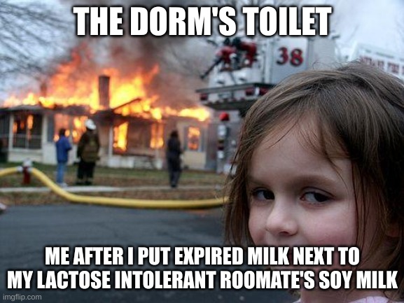 Disaster Girl | THE DORM'S TOILET; ME AFTER I PUT EXPIRED MILK NEXT TO MY LACTOSE INTOLERANT ROOMATE'S SOY MILK | image tagged in memes,disaster girl | made w/ Imgflip meme maker