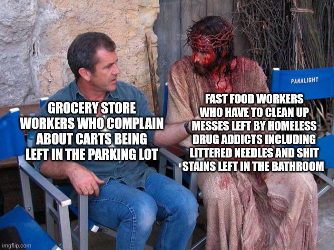 Don't complain about having to do a menial task in your job, lots of other people have much dirtier jobs | FAST FOOD WORKERS WHO HAVE TO CLEAN UP MESSES LEFT BY HOMELESS DRUG ADDICTS INCLUDING LITTERED NEEDLES AND SHIT STAINS LEFT IN THE BATHROOM; GROCERY STORE WORKERS WHO COMPLAIN ABOUT CARTS BEING LEFT IN THE PARKING LOT | image tagged in mel gibson and jesus christ,work,employment,workers | made w/ Imgflip meme maker