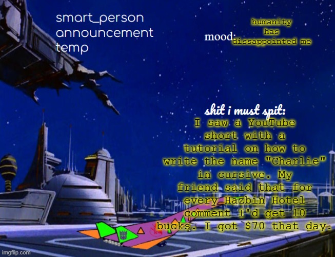 smart_person announcement temp | I saw a YouTube short with a tutorial on how to write the name "Charlie" in cursive. My friend said that for every Hazbin Hotel comment I'd get 10 bucks. I got $70 that day. humanity has dissappointed me | image tagged in smart_person announcement temp | made w/ Imgflip meme maker