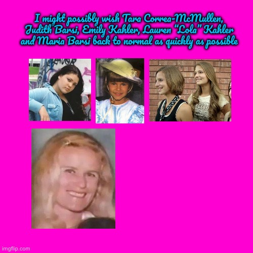 Wish Them Back to Normal | I might possibly wish Tara Correa-McMullen, Judith Barsi, Emily Kahler, Lauren “Lola” Kahler and Maria Barsi back to normal as quickly as possible | image tagged in blank hot pink background,dragon ball z,anime,girls,pretty girl,child support | made w/ Imgflip meme maker