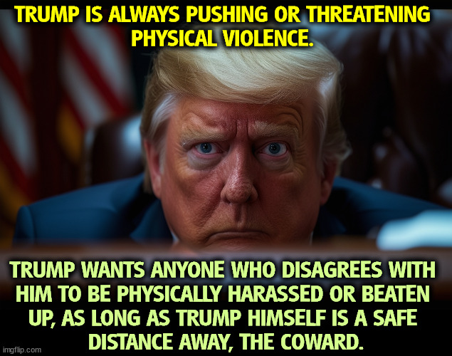 TRUMP IS ALWAYS PUSHING OR THREATENING 
PHYSICAL VIOLENCE. TRUMP WANTS ANYONE WHO DISAGREES WITH 
HIM TO BE PHYSICALLY HARASSED OR BEATEN 
UP, AS LONG AS TRUMP HIMSELF IS A SAFE 
DISTANCE AWAY, THE COWARD. | image tagged in trump,bully,coward,weak,violence | made w/ Imgflip meme maker