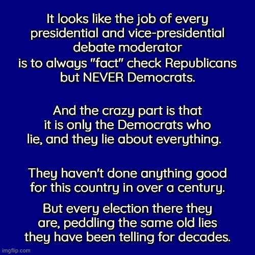 In a normal world a debate moderator would be fired for daring to fact check anyone.  Especially when they are lying. | It looks like the job of every
presidential and vice-presidential
debate moderator; is to always "fact" check Republicans
but NEVER Democrats. And the crazy part is that it is only the Democrats who lie, and they lie about everything. They haven't done anything good for this country in over a century. But every election there they are, peddling the same old lies they have been telling for decades. | image tagged in lying fact checkers,who is fact checking the fact checkers,it it is made up it is not a fact | made w/ Imgflip meme maker