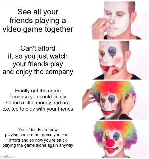 Social gamer blues | See all your friends playing a video game together; Can't afford it, so you just watch your friends play and enjoy the company; Finally get the game because you could finally spend a little money and are excited to play with your friends; Your friends are now playing some other game you can't afford and so now you're stuck playing the game alone again anyway | image tagged in memes,clown applying makeup | made w/ Imgflip meme maker