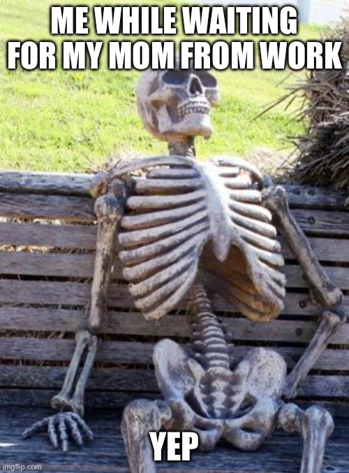 Waiting Skeleton | ME WHILE WAITING FOR MY MOM FROM WORK; YEP | image tagged in memes,waiting skeleton | made w/ Imgflip meme maker