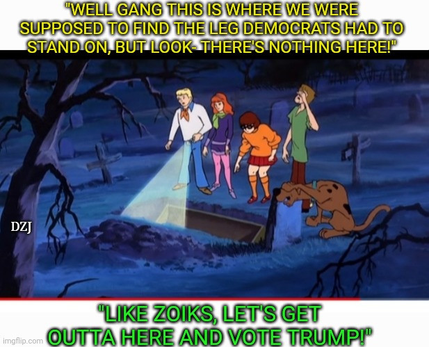 Scooby Doo for TRUMP | "WELL GANG THIS IS WHERE WE WERE SUPPOSED TO FIND THE LEG DEMOCRATS HAD TO STAND ON, BUT LOOK- THERE'S NOTHING HERE!"; DZJ; "LIKE ZOIKS, LET'S GET OUTTA HERE AND VOTE TRUMP!" | image tagged in libtards,dumbass,losers | made w/ Imgflip meme maker