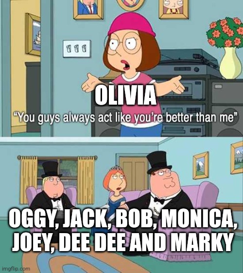 You guys always act like you're better than me | OLIVIA; OGGY, JACK, BOB, MONICA, JOEY, DEE DEE AND MARKY | image tagged in you guys always act like you're better than me | made w/ Imgflip meme maker