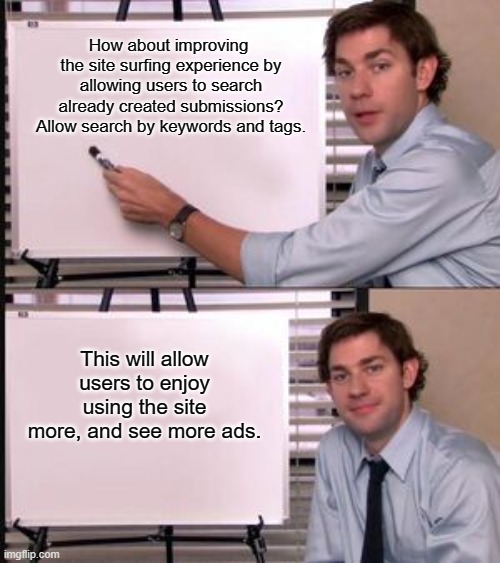 A Way to Improve Site Surfing for Users | How about improving  the site surfing experience by allowing users to search already created submissions?
Allow search by keywords and tags. This will allow users to enjoy using the site more, and see more ads. | image tagged in the office guy pointing to white board,imgflip,imgflip users | made w/ Imgflip meme maker