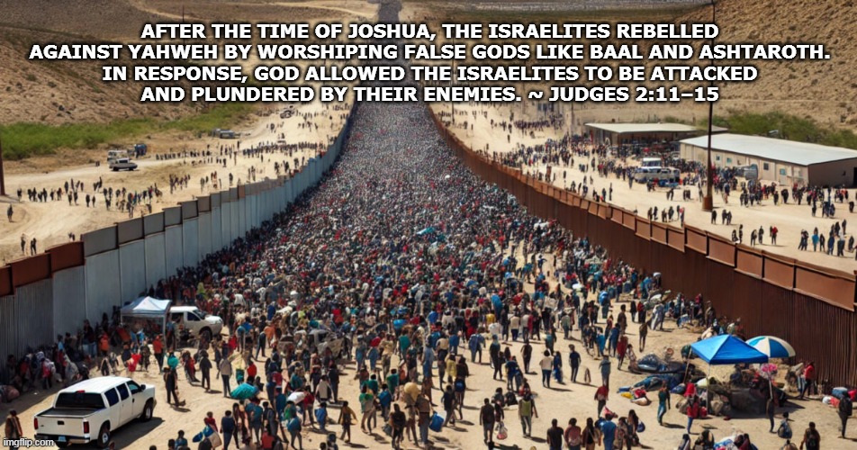 NO BORDER CRISIS | AFTER THE TIME OF JOSHUA, THE ISRAELITES REBELLED AGAINST YAHWEH BY WORSHIPING FALSE GODS LIKE BAAL AND ASHTAROTH.
IN RESPONSE, GOD ALLOWED THE ISRAELITES TO BE ATTACKED
AND PLUNDERED BY THEIR ENEMIES. ~ JUDGES 2:11–15 | image tagged in no border crisis | made w/ Imgflip meme maker