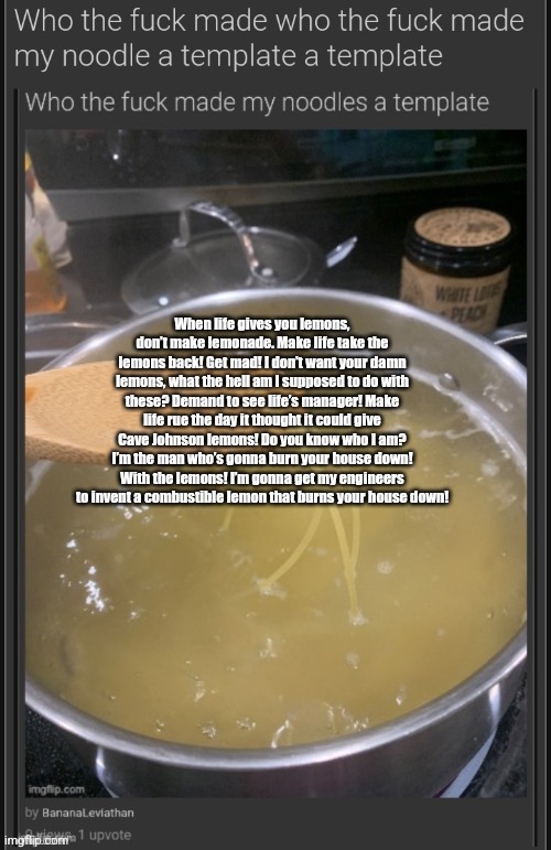 who the fuck made who the fuck made my noodle a template a templ | When life gives you lemons, don’t make lemonade. Make life take the lemons back! Get mad! I don’t want your damn lemons, what the hell am I supposed to do with these? Demand to see life’s manager! Make life rue the day it thought it could give Cave Johnson lemons! Do you know who I am? I’m the man who’s gonna burn your house down! With the lemons! I’m gonna get my engineers to invent a combustible lemon that burns your house down! | image tagged in who the fuck made who the fuck made my noodle a template a templ | made w/ Imgflip meme maker