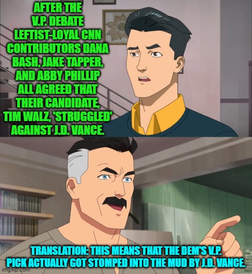 Yes, this IS what that means. | AFTER THE V.P. DEBATE LEFTIST-LOYAL CNN CONTRIBUTORS DANA BASH, JAKE TAPPER, AND ABBY PHILLIP ALL AGREED THAT THEIR CANDIDATE, TIM WALZ, 'STRUGGLED' AGAINST J.D. VANCE. TRANSLATION: THIS MEANS THAT THE DEM'S V.P. PICK ACTUALLY GOT STOMPED INTO THE MUD BY J.D. VANCE. | image tagged in yep | made w/ Imgflip meme maker
