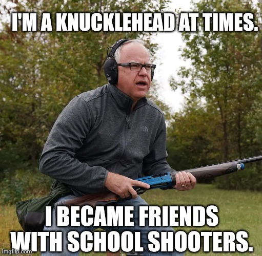 Knucklehead Tim Walz Admits To Becoming Friends With School Shooters | I'M A KNUCKLEHEAD AT TIMES. I BECAME FRIENDS WITH SCHOOL SHOOTERS. | image tagged in presidential race,vice president,democrats,libtards,school shooting,presidential debate | made w/ Imgflip meme maker