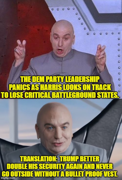 Keep dodging Donald! | THE DEM PARTY LEADERSHIP PANICS AS HARRIS LOOKS ON TRACK TO LOSE CRITICAL BATTLEGROUND STATES. TRANSLATION:  TRUMP BETTER DOUBLE HIS SECURITY AGAIN AND NEVER GO OUTSIDE WITHOUT A BULLET PROOF VEST. | image tagged in dr evil laser | made w/ Imgflip meme maker