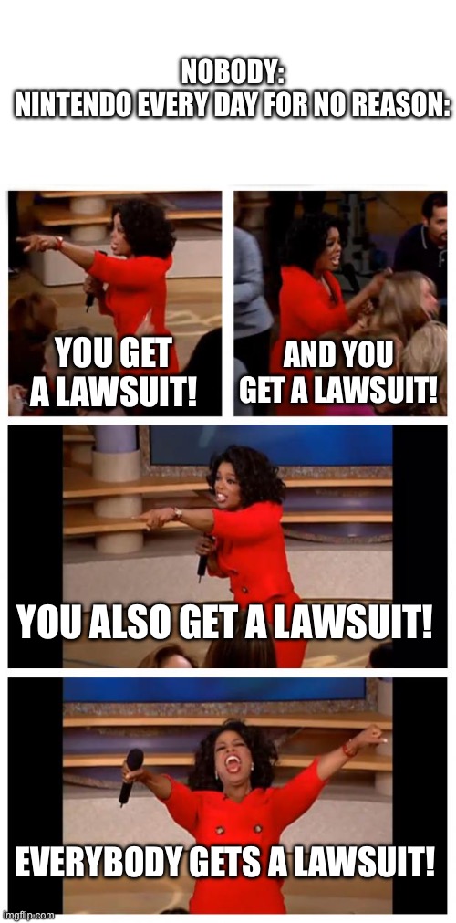 TBH I’m considered Nintendo will sue me for bringing them up | NOBODY:
NINTENDO EVERY DAY FOR NO REASON:; YOU GET A LAWSUIT! AND YOU GET A LAWSUIT! YOU ALSO GET A LAWSUIT! EVERYBODY GETS A LAWSUIT! | image tagged in memes,oprah you get a car everybody gets a car,nintendo | made w/ Imgflip meme maker