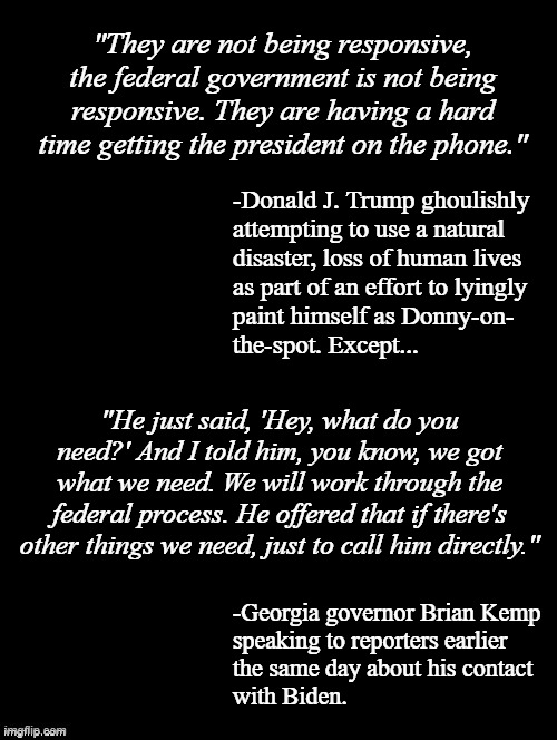 Sick, lying, orange S.O.B. | "They are not being responsive, the federal government is not being responsive. They are having a hard time getting the president on the phone."; -Donald J. Trump ghoulishly
attempting to use a natural
disaster, loss of human lives
as part of an effort to lyingly
paint himself as Donny-on-
the-spot. Except... "He just said, 'Hey, what do you need?' And I told him, you know, we got what we need. We will work through the federal process. He offered that if there's other things we need, just to call him directly."; -Georgia governor Brian Kemp
speaking to reporters earlier
the same day about his contact
with Biden. | image tagged in double long black template,trump unfit unqualified dangerous,sick,liar,ghoul | made w/ Imgflip meme maker