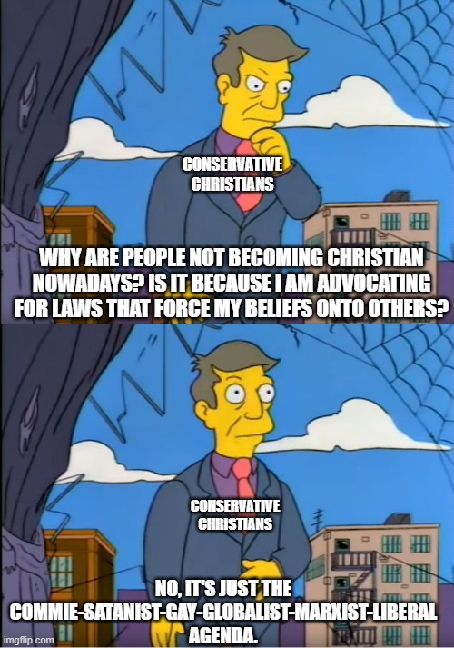 Skinner Out Of Touch | CONSERVATIVE CHRISTIANS; WHY ARE PEOPLE NOT BECOMING CHRISTIAN NOWADAYS? IS IT BECAUSE I AM ADVOCATING FOR LAWS THAT FORCE MY BELIEFS ONTO OTHERS? CONSERVATIVE CHRISTIANS; NO, IT'S JUST THE COMMIE-SATANIST-GAY-GLOBALIST-MARXIST-LIBERAL AGENDA. | image tagged in skinner out of touch,the bible,republicans,conservatives | made w/ Imgflip meme maker