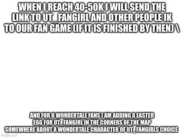 lets see!! (UT_fg note: LESGOOOOOOOOOOOOOOOOOOO) | WHEN I REACH 40-50K I WILL SEND THE LINK TO UT_FANGIRL AND OTHER PEOPLE IK TO OUR FAN GAME (IF IT IS FINISHED BY THEN) \; AND FOR U WONDERTALE FANS I AM ADDING A EASTER EGG FOR UT_FANGIRL IN THE CORNERS OF THE MAP SOMEWHERE ABOUT A WONDERTALE CHARACTER OF UT_FANGIRLS CHOICE | image tagged in fan game,reveal,undertale,wondertale | made w/ Imgflip meme maker