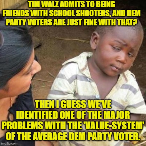 What next Dems . . . support HAMAS terrorists?  Um . . . never mind. | TIM WALZ ADMITS TO BEING FRIENDS WITH SCHOOL SHOOTERS, AND DEM PARTY VOTERS ARE JUST FINE WITH THAT? THEN I GUESS WE'VE IDENTIFIED ONE OF THE MAJOR PROBLEMS WITH THE 'VALUE-SYSTEM' OF THE AVERAGE DEM PARTY VOTER. | image tagged in so you're telling me | made w/ Imgflip meme maker