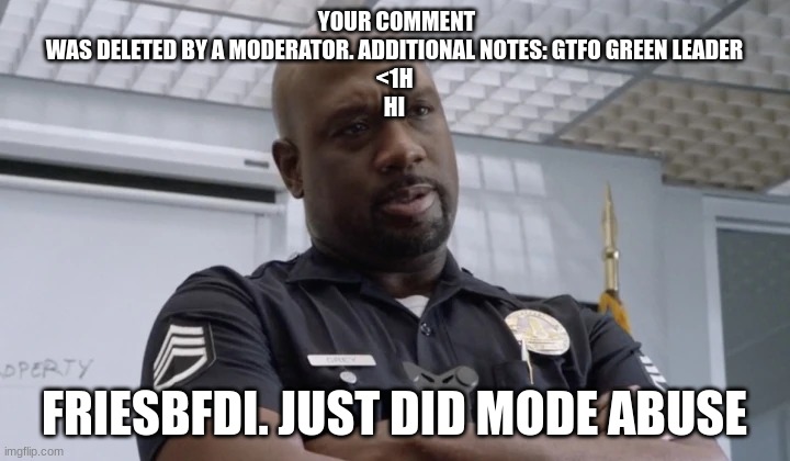 Sargent gray | YOUR COMMENT WAS DELETED BY A MODERATOR. ADDITIONAL NOTES: GTFO GREEN LEADER
<1H
HI; FRIESBFDI. JUST DID MODE ABUSE | image tagged in sargent gray | made w/ Imgflip meme maker