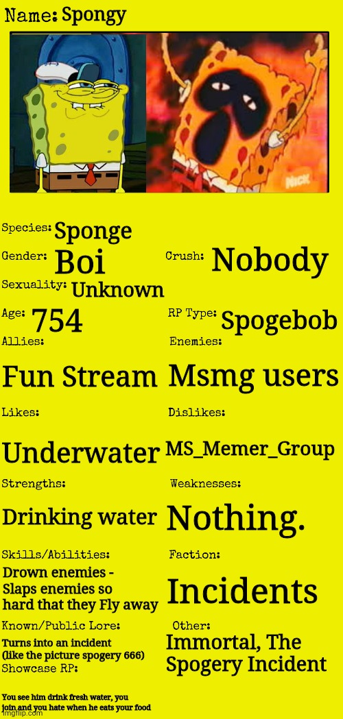 New OC showcase for RP stream | Spongy; Sponge; Nobody; Boi; Unknown; 754; Spogebob; Msmg users; Fun Stream; MS_Memer_Group; Underwater; Nothing. Drinking water; Drown enemies - Slaps enemies so hard that they Fly away; Incidents; Immortal, The Spogery Incident; Turns into an incident (like the picture spogery 666); You see him drink fresh water, you join and you hate when he eats your food | image tagged in new oc showcase for rp stream | made w/ Imgflip meme maker