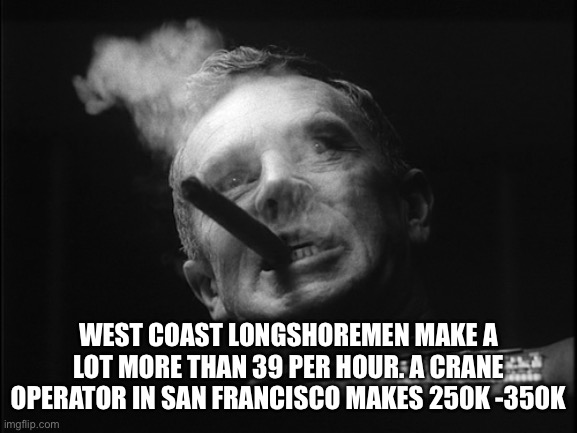 General Ripper (Dr. Strangelove) | WEST COAST LONGSHOREMEN MAKE A LOT MORE THAN 39 PER HOUR. A CRANE OPERATOR IN SAN FRANCISCO MAKES 250K -350K | image tagged in general ripper dr strangelove | made w/ Imgflip meme maker